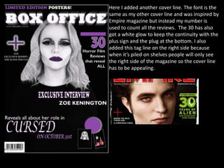 Here I added another cover line. The font is the
same as my other cover line and was inspired by
Empire magazine but instead my number is
used to count all the reviews. The 30 has also
got a white glow to keep the continuity with the
plus sign and the plug at the bottom. I also
added this tag line on the right side because
when it’s piled on shelves people will only see
the right side of the magazine so the cover line
has to be appealing.
 