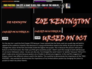 For the sky line I used the font Cooper STD because I have noticed that the fonts used are usually big and bold to
appeal to the audience instantly. Also because it’s a pug and therefore needs to be catchy. As you can see here I
changed the colour of the font and stroke inside the tagline into purple. This is because the picture I will use to
feature on the front cover, the make up of the girls would be purple. I didn’t want the orange to look odd because
it’s an iconic Halloween colour. As you can also see, I’ve changed the word ‘covers’ to ‘posters’ because I felt as if it
didn’t make sense and also because posters are a freebie in almost any magazine. In the real film magazine of
Empire; there’s two different colours used in the skyline. This could be to demonstrate the importance of the ‘FREE
POSTERS’. I also wanted to demonstrate the importance of my limited edition posters by changing the colour to
purple to match my colour theme.
 