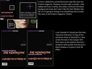 In here I added the conventional plus sign like seen the
Empire magazine. However my plus sign is purple. I also
added sell lines in white, this colour contrasts the black
background nicely. But I don’t like the font ‘Modern No.
20’ so I’m going to change it to something more simple
like seen in the Empire magazine. Photos
I can’t decide if I should put the text;
‘exclusive interview’ on top of the
actresses name or beneath it. I also
wrote the text in the Cooper STD
font same as the skylines font but I
stroked it with purple and also put a
black shadow in to give it that 3D
effect.
 