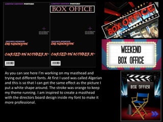 As you can see here I’m working on my masthead and
trying out different fonts. At first I used was called Algerian
and this is so that I can get the same effect as the picture I
put a white shape around. The stroke was orange to keep
my theme running. I am inspired to create a masthead
with the directors board design inside my font to make it
more professional.
 