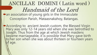 ANCILLAE DOMINI ( Latin word )
Handmaid of the Lord
an association of young girls in the Immaculate
Conception Parish, Mataasnakahoy, Batangas.
According to ancient Jewish custom, the Blessed Virgin
Mary was only 12-14 years old when she was betrothed to
Joseph. Thus from the age at which Jewish maidens
became marriageable, it is possible that Mary gave birth
to her son when she was about thirteen or fourteen years
of age.
 