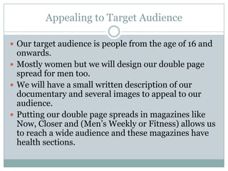 Appealing to Target Audience

 Our target audience is people from the age of 16 and
  onwards.
 Mostly women but we will design our double page
  spread for men too.
 We will have a small written description of our
  documentary and several images to appeal to our
  audience.
 Putting our double page spreads in magazines like
  Now, Closer and (Men’s Weekly or Fitness) allows us
  to reach a wide audience and these magazines have
  health sections.
 