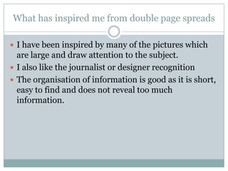 What has inspired me from double page spreads

 I have been inspired by many of the pictures which
  are large and draw attention to the subject.
 I also like the journalist or designer recognition
 The organisation of information is good as it is short,
  easy to find and does not reveal too much
  information.
 