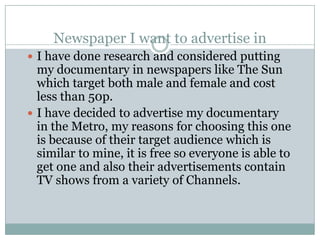 Newspaper I want to advertise in
 I have done research and considered putting
  my documentary in newspapers like The Sun
  which target both male and female and cost
  less than 50p.
 I have decided to advertise my documentary
  in the Metro, my reasons for choosing this one
  is because of their target audience which is
  similar to mine, it is free so everyone is able to
  get one and also their advertisements contain
  TV shows from a variety of Channels.
 