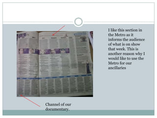 I like this section in
                 the Metro as it
                 informs the audience
                 of what is on show
                 that week. This is
                 another reason why I
                 would like to use the
                 Metro for our
                 ancillaries




Channel of our
documentary.
 