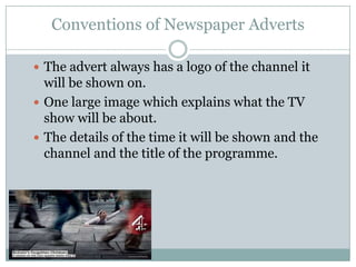 Conventions of Newspaper Adverts

 The advert always has a logo of the channel it
  will be shown on.
 One large image which explains what the TV
  show will be about.
 The details of the time it will be shown and the
  channel and the title of the programme.
 
