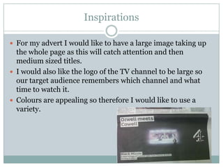 Inspirations

 For my advert I would like to have a large image taking up
  the whole page as this will catch attention and then
  medium sized titles.
 I would also like the logo of the TV channel to be large so
  our target audience remembers which channel and what
  time to watch it.
 Colours are appealing so therefore I would like to use a
  variety.
 