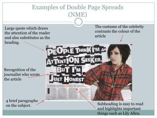 Examples of Double Page Spreads
                            (NME)

Large quote which draws              The costume of the celebrity
the attention of the reader          contrasts the colour of the
and also substitutes as the          article
heading.




Recognition of the
journalist who wrote
the article




 4 brief paragraphs
 on the subject.                      Subheading is easy to read
                                      and highlights important
                                      things such as Lily Allen.
 