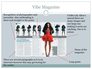 Vibe Magazine
Recognition of photographer and             Unlike Lily Allen’s
journalist. Also subheading is              spread there are
short and straight to the point.            many images and
                                            one large one
                                            making it more eye
                                            catching. One is in
                                            colour.




                                                   Name of the
                                                   magazine


There are several paragraphs as it is an
interview however this may get boring for    Long quote.
the reader.
 