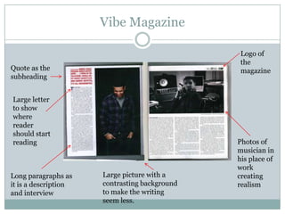 Vibe Magazine

                                                Logo of
                                                the
Quote as the                                    magazine
subheading


Large letter
to show
where
reader
should start
reading                                        Photos of
                                               musician in
                                               his place of
                                               work
Long paragraphs as    Large picture with a     creating
it is a description   contrasting background   realism
and interview         to make the writing
                      seem less.
 