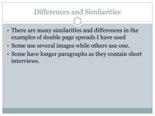 Differences and Similarities

 There are many similarities and differences in the
  examples of double page spreads I have used
 Some use several images while others use one.
 Some have longer paragraphs as they contain short
  interviews.
 