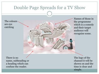 Double Page Spreads for a TV Show

                                  Names of those in
The colours                       the programme
are eye                           which is a comedy
catching                          and their target
                                  audience will
                                  recognise some.




 There is no                      The logo of the
 name, subheading or              channel it will be
 a heading which can              shown on and the
 confuse the reader.              time is clear and
                                  simple.
 