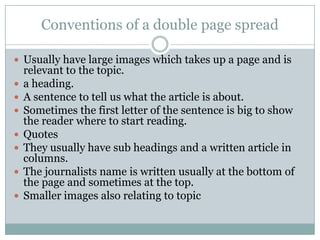 Conventions of a double page spread

 Usually have large images which takes up a page and is
    relevant to the topic.
   a heading.
   A sentence to tell us what the article is about.
   Sometimes the first letter of the sentence is big to show
    the reader where to start reading.
   Quotes
   They usually have sub headings and a written article in
    columns.
   The journalists name is written usually at the bottom of
    the page and sometimes at the top.
   Smaller images also relating to topic
 