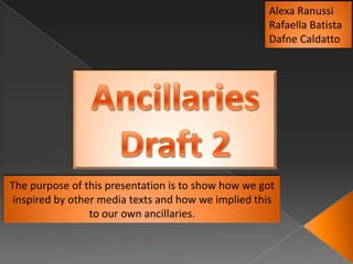 Alexa Ranussi
                                                    Rafaella Batista
                                                    Dafne Caldatto




The purpose of this presentation is to show how we got
 inspired by other media texts and how we implied this
                 to our own ancillaries.
 