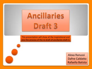 This presentation will show all the inspirational and
also the process of the re-draft of ancillaries draft 3.




                                                     Alexa Ranussi
                                                     Dafne Caldatto
                                                     Rafaella Batista
 