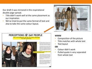 Our draft 5 was mirrored in this inspirational
double page spread.
• Title didn’t work well at the same placement as
  our inspiration
• We’ve tried to put the same format of text and
  also to take the same colour layout.




                                                    WWW
                                                    • Composition of the picture
                                                    • Title matches with whole text
                                                    • Text layout
                                                    EBI
                                                    • Colour didn’t work
                                                    • Pulled quote is very separated
                                                       from whole text
 