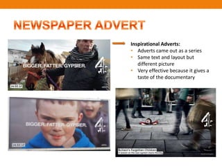 Inspirational Adverts:
• Adverts came out as a series
• Same text and layout but
   different picture
• Very effective because it gives a
   taste of the documentary
 