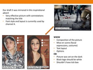 Our draft 5 was mirrored in this inspirational
advert
• Very effective picture with connotations
   matching the title
• Font style and layout is currently used by
   channel 4.




                                                 WWW
                                                 • Composition of the picture
                                                 • Mise en scene (facial
                                                    expressions, costume)
                                                 • Text layout
                                                 • Options
                                                 EBI
                                                 • Picture was set on the dark
                                                 • Black logo should be white
                                                 • Shouldn’t have tick box
 