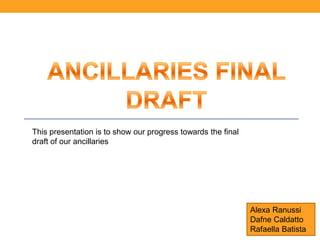 This presentation is to show our progress towards the final
draft of our ancillaries




                                                              Alexa Ranussi
                                                              Dafne Caldatto
                                                              Rafaella Batista
 