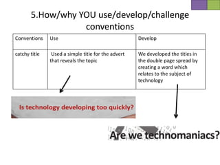 5.How/why YOU use/develop/challenge
                  conventions
Conventions    Use                                   Develop

catchy title    Used a simple title for the advert   We developed the titles in
               that reveals the topic                the double page spread by
                                                     creating a word which
                                                     relates to the subject of
                                                     technology
 
