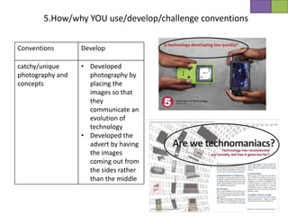 5.How/why YOU use/develop/challenge conventions


Conventions       Develop

catchy/unique     • Developed
photography and     photography by
concepts            placing the
                    images so that
                    they
                    communicate an
                    evolution of
                    technology
                  • Developed the
                    advert by having
                    the images
                    coming out from
                    the sides rather
                    than the middle
 