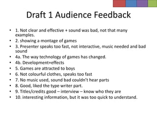 Draft 1 Audience Feedback
• 1. Not clear and effective + sound was bad, not that many
  examples.
• 2. showing a montage of games
• 3. Presenter speaks too fast, not interactive, music needed and bad
  sound
• 4a. The way technology of games has changed.
• 4b. Development+effects
• 5. Games are attracted to boys
• 6. Not colourful clothes, speaks too fast
• 7. No music used, sound bad couldn’t hear parts
• 8. Good, liked the type writer part.
• 9. Titles/credits good – interview – know who they are
• 10. interesting information, but it was too quick to understand.
 