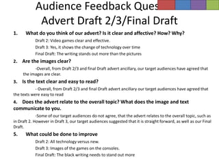 Audience Feedback Questions
             Advert Draft 2/3/Final Draft
1.    What do you think of our advert? Is it clear and affective? How? Why?
            Draft 2: Video games clear and effective.
            Draft 3: Yes, it shows the change of technology over time
            Final Draft: The writing stands out more than the pictures
2.   Are the images clear?
           -Overall, from Draft 2/3 and final Draft advert ancillary, our target audiences have agreed that
     the images are clear.
3.   Is the text clear and easy to read?
            - Overall, from Draft 2/3 and final Draft advert ancillary our target audiences have agreed that
the texts were easy to read
4. Does the advert relate to the overall topic? What does the image and text
communicate to you.
             -Some of our target audiences do not agree, that the advert relates to the overall topic, such as
in Draft 2. However in Draft 3, our target audiences suggested that it is straight forward, as well as our Final
Draft.
5.    What could be done to improve
            Draft 2: All technology versus new.
            Draft 3: Images of the games on the consoles.
            Final Draft: The black writing needs to stand out more
 