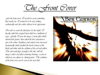The Front Cover
For the front cover, I needed to create something
that stands out, I wanted it to be very striking
aesthetically and also rather abstract in its appearance.

In order to create the final piece (to the right), I
heavily edited the original (next slide) in a multitude of
ways. Firstly I gave the image a zoom effect which
distorted the picture, then edited the hue/saturation to
give it the colour, brightness and contrast were increased
dramatically which enabled the harsh contrast of the
black and white with the addition of the red and yellow.
The end result plays strongly to the title, with the
image’s colour and effect connoting burning, a scene in
which we can almost see ‘disintegration’. The evolution
of the front cover can be seen on the next slide:
 