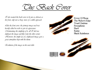 The Back Cover
I also wanted the back cover to be just as abstract as
the front, only not as busy, more of a subtle approach.

Like the front cover, the primary image used was
heavily edited in order to give its appearance.
Maintaining the simplicity of it, all I did was
duplicate the image and flip it into the other corner.
However, the simple use of a duplicated image gave a
great atmosphere kept with the theme.

Evolution of the image on the next slide:
 