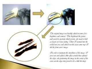 The original image was harshly edited in terms of it’s
brightness and contrast. This brightened the picture
and raised its spectrum which in turn, also made it look
as if parts of it were fading. Then I zoomed into the
circled out area and edited it in the exact same way I
did the front cover’s image.

In order to maintain the smoothness of the image, I
cut it out and added a blur effect around that softened
the edges, also positioning the image in the corner of the
cover cut the edges that proved to be a little bit sharp.
 