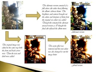 The alternate version consisted of a
                              full colour edit rather than following
                              the album’s abstract theme. The
                              brightness and contrast brought out
                              the colour and sharpness of them from
                              the original, no colour was added.
                              Though this remained the alternate
                              un-used version as I thought the
                              final edit reflected the album more.
                                                                       Alternate version




The original image was                The zoom effect was
edited in the same way both           removed and the text colour
the front and back covers             was also changed to suit the
were. Then the text and               image better.
label were added.


                                                                       Final version
 