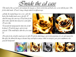 Inside the cd case
The inside of the case had to also maintain the imagery as shown on the front and back cover, as too with the poster. So,
for the whole inside, I used 1 image, though edited it in different ways.
Firstly, the original image was a rose. For the
back of the booklet/inside cover to the left, I
edited the image the same way I had done for the
other works, only this time instead of a zoom effect,
I used a blur.
To provide the background for where the cd will
be placed, I took the image, and set it into
greyscale. This would help to allow the cd to stand
out.
In order for the cd itself to stand out to it’s full, I took the edited image, cut it to the proportions of a cd, and removed the
blur effect, this allowed the image to become sharp and high in contrast, which, in retrospect, gave great compliment to the
greyscale background.
 
