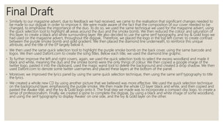 Final Draft
◦ Similarly to our magazine advert, due to feedback we had received, we came to the realisation that significant changes needed to
be made to our digipak in order to improve it. We were made aware of the fact that the composition of our cover needed to be
changed, to emphasise the importance of the duo. To do so, we used the same technique we used for the magazine advert, using
the quick selection tool to highlight all areas around the duo and the smoke bomb. We then reduced the colour and saturation of
this layer, to create a black and white surrounding layer. We also decided to use the same serif typography, and Ivy & Gold logo we
had used on the magazine advert, throughout the digipak. Therefore, we placed the logo in the top left corner, to create contrast
between the purple smoke bomb and gold gradient. We then placed the diamond line underneath, to reinforce this unique
attribute, and the title of the EP largely below it.
◦ We then used the same quick selection tool to highlight the purple smoke bomb on the back cover, using the same barcode and
logos. We then used Dafont.com to create the song titles. Below each title, we used the diamond line graphic.
◦ To further improve the left and right covers, again, we used the quick selection tools to select the excess woodland and made it
black and white, meaning the duo and the smoke bomb were the only things of colour. We then copied a google image of the
twitter logo, pasted it into the clipboard, used the magic wand tool to delete the background and created a drop shadow. We then
used Dafont.com to denote some twitter usernames and placed these layers at the bottom of the panel.
◦ Moreover, we improved the lyrics panel by using the same quick selection technique, then using the same serif typography to title
the lyrics.
◦ We created a whole new CD by using another picture that we believed was more effective. We used the quick selection technique
on the background layer, emphasising the purple smoke. We then made the whole CD layer black and white, and then copied and
pasted the Awake title, and the Ivy & Gold logo onto it. The final step we made was to incorporate a compact disc logo, to create a
sense of professionalism. Finally, we created a spine to complete the digipak, by using a black and white image of some woodland,
and using the serif typography to display ‘Awake’ on one side, and the Ivy & Gold layer on the other.
 