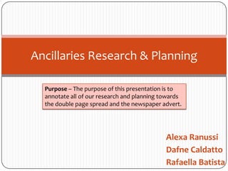 Ancillaries Research & Planning

  Purpose – The purpose of this presentation is to
  annotate all of our research and planning towards
  the double page spread and the newspaper advert.




                                             Alexa Ranussi
                                             Dafne Caldatto
                                             Rafaella Batista
 