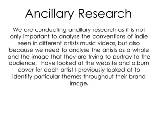 Ancillary Research
We are conducting ancillary research as it is not
only important to analyse the conventions of indie
seen in different artists music videos, but also
because we need to analyse the artists as a whole
and the image that they are trying to portray to the
audience. I have looked at the website and album
cover for each artist I previously looked at to
identify particular themes throughout their brand
image.
 