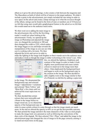 album as it gives the advert prestige, it also creates a link between the magazine and
The Maccabees as both of which will be of interest to the target audience. We didn‟t
include a quote in the advertisement, just simply included the star rating in order to
save space on the advert and create a sharp message as to what the reviewer thought
of the album, ratings can be found in the form of stars or numbers out of 10 however
we felt that using stars would add a graphological feature to the advert as we felt that
this would stand out to the audience much more.
We then went on to adding the main image to
the advertisement, this will be the first thing
reader‟s would see when looking at the
advertisement. Firstly, we opened up the
image on Photoshop and adjusted the image
size, we changed the resolution to 300 and
then changed the width to 2592, which makes
the image bigger in size and helps towards the
manipulation of the image as you can see what
you‟re working with a lot more. We then
adjusted the levels and curves in order to
make the lighting in the image look brighter so that it stands out to the audience more
and makes it look as though the image is rather welcoming to the viewer‟s eye. After
this, we altered the lightness, brightness and
contrast of the image in order to make it look
slightly more professional and cause certain
colours to stand out in the image more than
others. I then duplicated the background layer
and began to work on the background copy in
the creation in the image. We then decided to
add a slightly worn to the image similar to that
of a Polaroid, we did this by adding a sepia tone
to the image. We desaturated the
background copy and selected
Image>>adjustments>>variations
and selected „More Yellow‟ and
„More Red‟ a few times until we
achieved the exact sepia tone we
wanted.
We then decided that certain
colours that were noticeable and
vibrant in the image before no
longer stood out, so we altered the
opacity of the background copy in
order to cause certain colours to come through so that the image stands out much
more. In the end we altered the opacity to 64% so we got the best possible outcome.
We then printed the image and drew the main characters of the video as stick people
to make the image look very personal as well as following the conventions of the
diary style of the digipak. We then selected „File>>Place‟ and added the image to the
advertisement page and changed the size of image to fit the page correctly causing it
to stand out much more on the page.
 