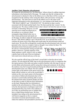 Ancillary Task: Magazine Advertisement
We began the advertisement for The Maccabees‟ album release by adding important
information to the bottom half of the page. We made sure that the writing on the
advertisement is identical to that on the album cover so that there will be a sense of
recognition for the audience when seeing the album, after previously viewing the
advertisement. The same font we used on the album cover is the same as the
important information on the advertisement (i.e. text relating to the band) such as
“THE MACCABEES” and “COLOUR IT IN”. We did this so that it can be
associated with the band and the band‟s font. We then used the font „courier‟ for the
remaining text. We chose a different font so that it doesn‟t all look the same as it may
not look so interesting. However, we still
want the text to stand out effectively to
the audience so we placed a black
rectangular shape behind white text so
that it looks professional and stands out
on the page. In order to make the main text stand out and look unique, we hand wrote
the text „THE MACCABEES‟ and „COLOUR IT IN‟ as we felt that this would
continue the house style of the album and would make the advertisement stand out
much more. We also felt as though this would make the advertisement look a lot more
personal to the viewer as it makes it look as though it was written for them. We
alternated colours between pink and blue so that
the advert is stereotypically aiming towards both
genders. However, a greater majority of the
target audience is girls, which is why we added
a quirky heart at the end of the text making it
look much more relaxed and easy on the eye.
We also used the official logo of the band‟s record label so that the advert looks
realistic. We also placed the NME logo on the advertisement as this is a magazine that
the typical person of the indie rock genre would be familiar with, this logo is seen on
several album advertisements and by seeing their rating and comments on the album
the audience may feel swayed towards purchasing the album much more, making the
advertisement seem very official. We have added
certain links at the bottom of the advert such as the
bands official website as well as the record label‟s
website as this very much seems to be becoming a
convention of album advertisements due to the
increase in social media and being able to access
the internet from many locations people can look
on the links in order to find out more information
on the band. Meaning that less information is
needed on the advertisement as if they are drawn
in by the short persuasive techniques used in the
advertisement they may look to the websites to
see if they are performing soon or whether they
have a single being released soon. We have
included a star rating on the advertisement by a
well known magazine as this is a typical
convention of current advertisements as this
makes the audience feel persuaded to purchase the
 