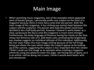 Main Image
• When searching music magazines, lots of the examples which appeared
were of bands/ groups, I personally prefer one subject on the front of a
magazine because there is more focus onto that one person. With the
main image of this magazine, it has striking eye contact kept between the
subject and the audience. The person who took this photo could have
decided to do a half body portrait, however I believe it works better as a
close up because the focus onto this magazine is much more stronger.
Furthermore, the body language of Florence having her hands on her face
shows the feminine side of it, with black nails contrasting the bright blue
eye shadow suggests an individual attitude of this individual. Additionally,
the hair style makes this main image striking because of the full fringe
being just above the eyes which makes the subject appear to be looking
up at the camera, suggesting the subject is less important than the viewer.
I think I could use this image as an example when creating a magazine
article by using one photo to cover the page- not having lots of space, as it
is an article I will be doing not a cover, I think it would work better with
just one person.
 