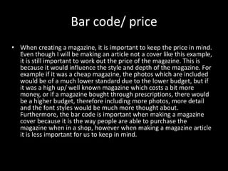 Bar code/ price
• When creating a magazine, it is important to keep the price in mind.
Even though I will be making an article not a cover like this example,
it is still important to work out the price of the magazine. This is
because it would influence the style and depth of the magazine. For
example if it was a cheap magazine, the photos which are included
would be of a much lower standard due to the lower budget, but if
it was a high up/ well known magazine which costs a bit more
money, or if a magazine bought through prescriptions, there would
be a higher budget, therefore including more photos, more detail
and the font styles would be much more thought about.
Furthermore, the bar code is important when making a magazine
cover because it is the way people are able to purchase the
magazine when in a shop, however when making a magazine article
it is less important for us to keep in mind.
 