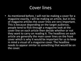 Cover lines
• As mentioned before, I will not be making a cover for a
magazine exactly, I will be making an article, but in lots
of magazine articles the cover lines are very important.
This is because depending on the target audience,
people tend to flick through a magazine look at the
cover line on each article then decide whether or not
they want to carry on reading it. The headlines on each
article are generally the main cover lines on the front
cover which is why it would be important for us to keep
in mind a visual of a magazine cover. The headline
needs to appear similar to something that would be on
the cover.
 