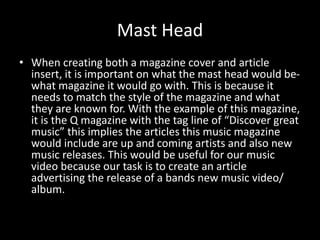 Mast Head
• When creating both a magazine cover and article
insert, it is important on what the mast head would be-
what magazine it would go with. This is because it
needs to match the style of the magazine and what
they are known for. With the example of this magazine,
it is the Q magazine with the tag line of “Discover great
music” this implies the articles this music magazine
would include are up and coming artists and also new
music releases. This would be useful for our music
video because our task is to create an article
advertising the release of a bands new music video/
album.
 