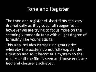 Tone and Register
The tone and register of short films can vary
dramatically as they cover all subgenres,
however we are trying to focus more on the
seemingly romantic tone with a light degree of
formality, like young adults.
This also includes Barthes’ Enigma Codes
whereby the posters do not fully explain the
situation and so it becomes a mystery to the
reader until the film is seen and loose ends are
tied and closure is achieved.
 