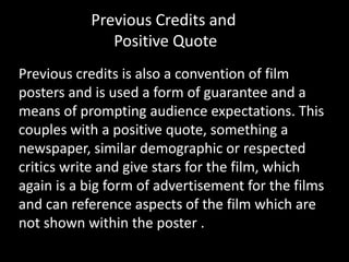 Previous credits is also a convention of film
posters and is used a form of guarantee and a
means of prompting audience expectations. This
couples with a positive quote, something a
newspaper, similar demographic or respected
critics write and give stars for the film, which
again is a big form of advertisement for the films
and can reference aspects of the film which are
not shown within the poster .
Previous Credits and
Positive Quote
 