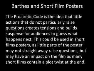 Barthes and Short Film Posters
The Proairetic Code is the idea that little
actions that do not particularly raise
questions creates tensions and builds
suspense for audiences to guess what
happens next. This could be used in short
films posters, as little parts of the poster
may not straight away raise questions, but
may have an impact on the film as many
short films contain a plot twist at the end.
 