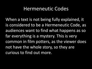 Hermeneutic Codes
When a text is not being fully explained, it
is considered to be a Hermeneutic Code, as
audiences want to find what happens as so
far everything is a mystery. This is very
common in film potters, as the viewer does
not have the whole story, so they are
curious to find out more.
 