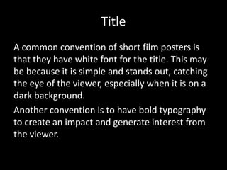 Title
A common convention of short film posters is
that they have white font for the title. This may
be because it is simple and stands out, catching
the eye of the viewer, especially when it is on a
dark background.t
Another convention is to have bold typography
to create an impact and generate interest from
the viewer.
 