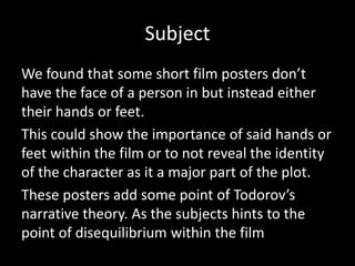 Subject
We found that some short film posters don’t
have the face of a person in but instead either
their hands or feet.
This could show the importance of said hands or
feet within the film or to not reveal the identity
of the character as it a major part of the plot.
These posters add some point of Todorov’s
narrative theory. As the subjects hints to the
point of disequilibrium within the film
 