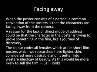 Facing away
When the poster consists of a person, a common
convention of the posters is that the characters are
facing away from the camera.
A reason for the lack of direct mode of address
could be that the character in the poster is trying to
prove something in the film, like a journey of
discovery.
The colour code: all females which are in short film
posters which we researched have lighter skin,
considered more desirable and fit better into
western ideology of beauty. As this would be more
likely to sell the film. – Bell Hooks
 