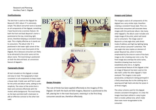 Research and Planning
Ancillary Task 1: Digipak
TextPositioning

Imagery and Colours

The text that is used on this Digipak for
Beyoncé’s 2011 album ‘4’ is extremely
simple. The album and artist name is located
on all components of the Digipak, something
I have found to be a common feature. On
both the front and back Beyoncé’s name is
positioned at the top, stretching right
across, therefore keeping a consistent house
style. This is highly effective as it stands out
to consumers. The album title ‘4’ is
positioned in the lower right corner of the
cover and is not to main focal point of the
Digipak, this is because consumers are likely
to be attracted to the artist name not the
album name. The track listing is positioned
on both the disk and back, an uncommon
feature of digipak’s.

The imagery used on all components of this
digipak has a very similar style, therefore
creating a consistent house style. This is to
ensure that consumers will associate these
images with this particular album. Like many
other digipak’s, the album cover includes one
single image of the artist, which will stand
out to consumers. The image used of
Beyoncé is a low angle shot, with direct
mode of address and high key lighting being
used to attract consumer’s attention. The
low angle shot also implies an element of
power Beyoncé has, which is further
emphasised by the mise en scene of the back
image as she is looking over onto a city. The
front image also overlaps the artist name,
therefore showing how much of an
established artist she is. A slightly
unconventional feature of this Digipak is that
an image of Beyoncé has been used on the
disk itself, unlike the other digipak’s I have
analysed. The imagery is also quite
provocative, as Beyoncé is being portrayed in
a fairly sexual way due to the clothing she is
wearing and high heels and also her poses in
all three images.

Typography Design
All text included on this Digipak is simple
and easy to read. The typography is kept
consistent on all components to keep create
a house style. A bold, sans serif font is used
for the artist and album name, adding to the
simplicity. The colour of the entire font is
black and contrasts effectively with the
muted, white background. The track listing
on the back and disk itself is italicised, to
add an effective contrast to the other text
used.

Design Principles
The rule of thirds has been applied effectively to the imagery of this
Digipak. On both the back and disk imagery, Beyoncé is positioned to the
left, placing her in the main focal point, meaning it is the first thing
consumers would see, therefore effectively

The colour scheme used for this digipak
remains consistent throughout. It is clear the
images have been edited in a way to give
them a muted, yellow tone, which make
them even more recognisable to the
consumer.

 