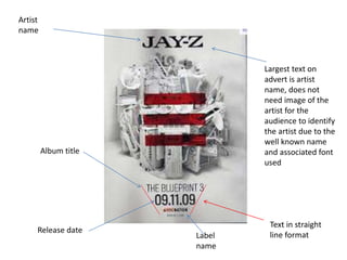 Album title
Release date
Label
name
Artist
name
Text in straight
line format
Largest text on
advert is artist
name, does not
need image of the
artist for the
audience to identify
the artist due to the
well known name
and associated font
used
 